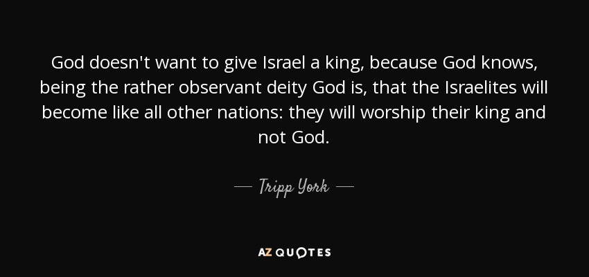 God doesn't want to give Israel a king, because God knows, being the rather observant deity God is, that the Israelites will become like all other nations: they will worship their king and not God. - Tripp York