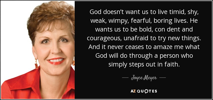God doesn’t want us to live timid, shy, weak, wimpy, fearful, boring lives. He wants us to be bold, con dent and courageous, unafraid to try new things. And it never ceases to amaze me what God will do through a person who simply steps out in faith. - Joyce Meyer