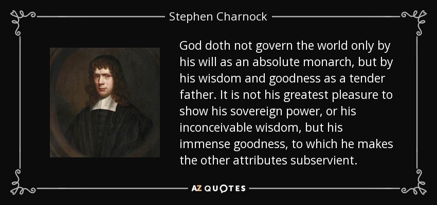 God doth not govern the world only by his will as an absolute monarch, but by his wisdom and goodness as a tender father. It is not his greatest pleasure to show his sovereign power, or his inconceivable wisdom, but his immense goodness, to which he makes the other attributes subservient. - Stephen Charnock