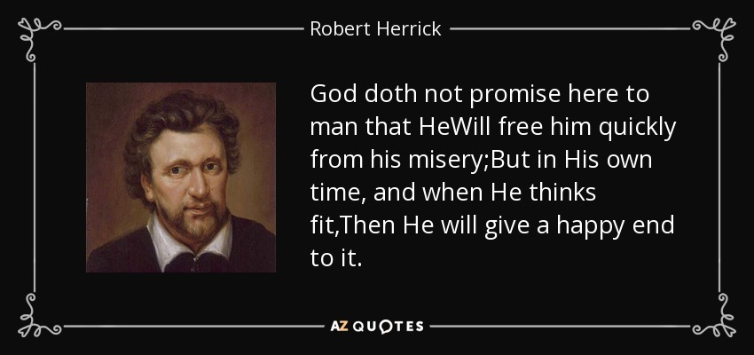 God doth not promise here to man that HeWill free him quickly from his misery;But in His own time, and when He thinks fit,Then He will give a happy end to it. - Robert Herrick