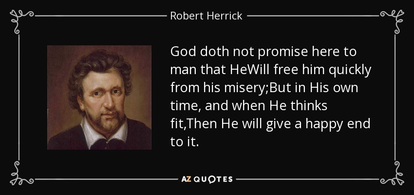 God doth not promise here to man that HeWill free him quickly from his misery;But in His own time, and when He thinks fit,Then He will give a happy end to it. - Robert Herrick