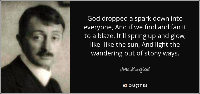 God dropped a spark down into everyone, And if we find and fan it to a blaze, It'll spring up and glow, like--like the sun, And light the wandering out of stony ways. - John Masefield