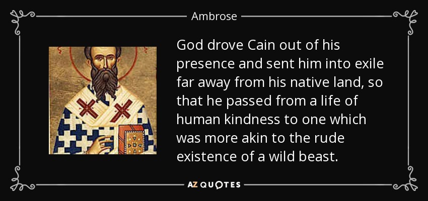 God drove Cain out of his presence and sent him into exile far away from his native land, so that he passed from a life of human kindness to one which was more akin to the rude existence of a wild beast. - Ambrose