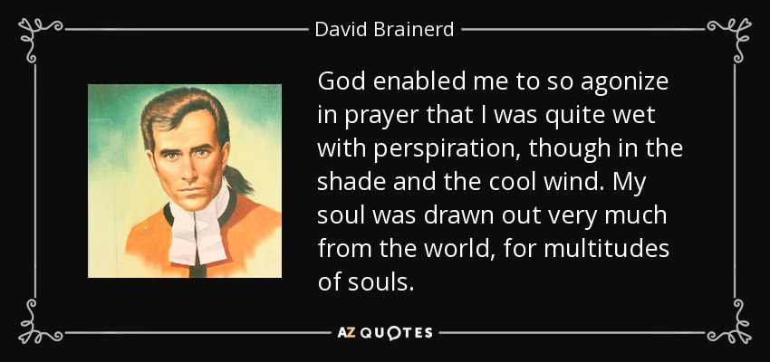 God enabled me to so agonize in prayer that I was quite wet with perspiration, though in the shade and the cool wind. My soul was drawn out very much from the world, for multitudes of souls. - David Brainerd