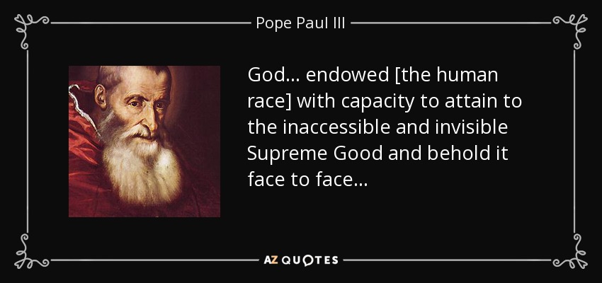 God . . . endowed [the human race] with capacity to attain to the inaccessible and invisible Supreme Good and behold it face to face . . . - Pope Paul III