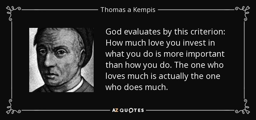 God evaluates by this criterion: How much love you invest in what you do is more important than how you do. The one who loves much is actually the one who does much. - Thomas a Kempis