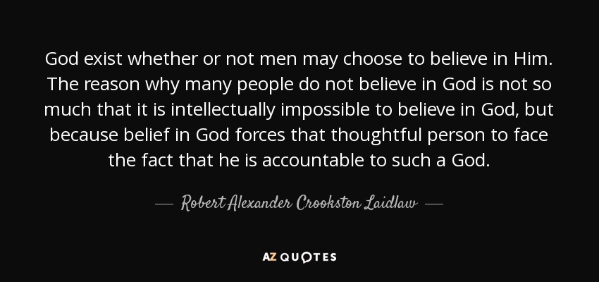 God exist whether or not men may choose to believe in Him. The reason why many people do not believe in God is not so much that it is intellectually impossible to believe in God, but because belief in God forces that thoughtful person to face the fact that he is accountable to such a God. - Robert Alexander Crookston Laidlaw