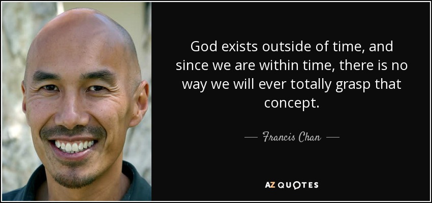 God exists outside of time, and since we are within time, there is no way we will ever totally grasp that concept. - Francis Chan