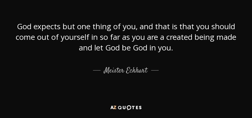 God expects but one thing of you, and that is that you should come out of yourself in so far as you are a created being made and let God be God in you. - Meister Eckhart