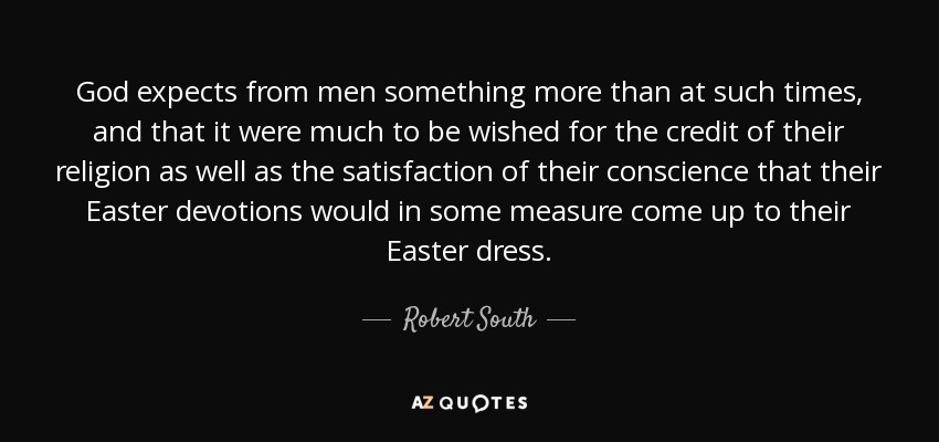 God expects from men something more than at such times, and that it were much to be wished for the credit of their religion as well as the satisfaction of their conscience that their Easter devotions would in some measure come up to their Easter dress. - Robert South