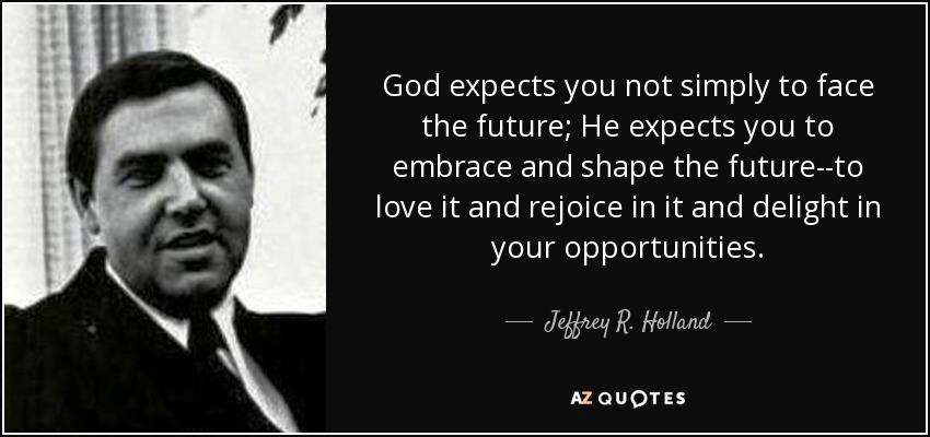 God expects you not simply to face the future; He expects you to embrace and shape the future--to love it and rejoice in it and delight in your opportunities. - Jeffrey R. Holland
