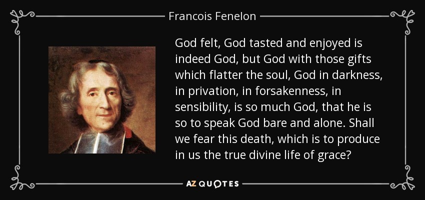 God felt, God tasted and enjoyed is indeed God, but God with those gifts which flatter the soul, God in darkness, in privation, in forsakenness, in sensibility, is so much God, that he is so to speak God bare and alone. Shall we fear this death, which is to produce in us the true divine life of grace? - Francois Fenelon