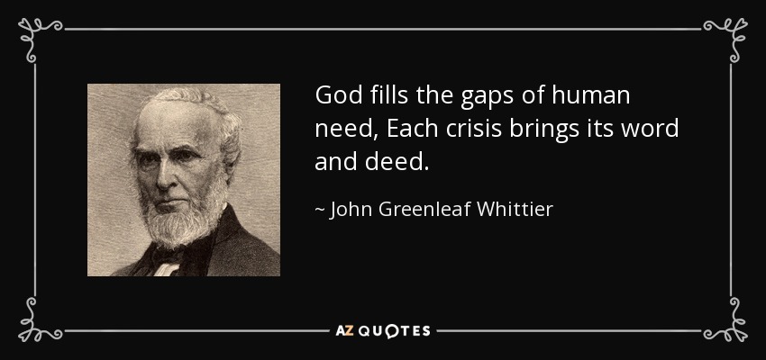 God fills the gaps of human need, Each crisis brings its word and deed. - John Greenleaf Whittier