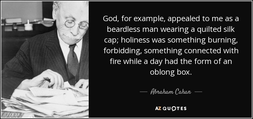 God, for example, appealed to me as a beardless man wearing a quilted silk cap; holiness was something burning, forbidding, something connected with fire while a day had the form of an oblong box. - Abraham Cahan