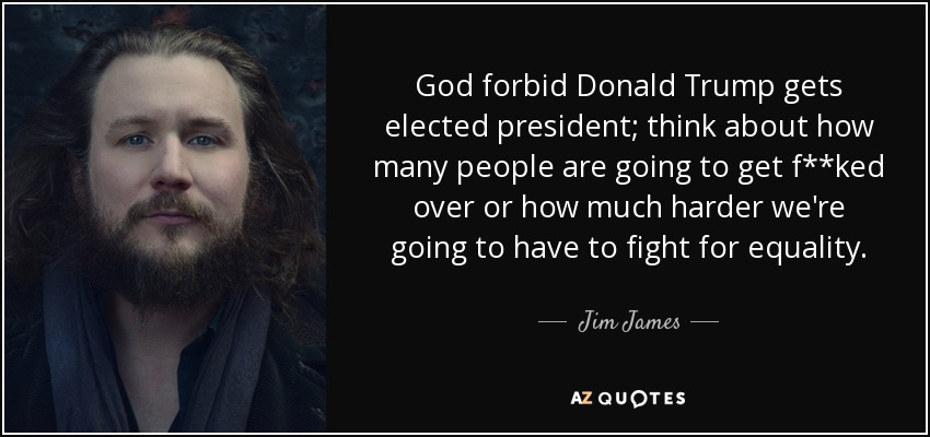 God forbid Donald Trump gets elected president; think about how many people are going to get f**ked over or how much harder we're going to have to fight for equality. - Jim James