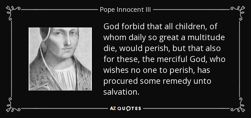 God forbid that all children, of whom daily so great a multitude die, would perish, but that also for these, the merciful God, who wishes no one to perish, has procured some remedy unto salvation. - Pope Innocent III
