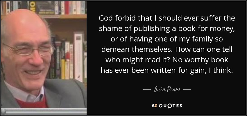 God forbid that I should ever suffer the shame of publishing a book for money, or of having one of my family so demean themselves. How can one tell who might read it? No worthy book has ever been written for gain, I think. - Iain Pears