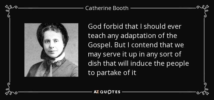 God forbid that I should ever teach any adaptation of the Gospel. But I contend that we may serve it up in any sort of dish that will induce the people to partake of it - Catherine Booth