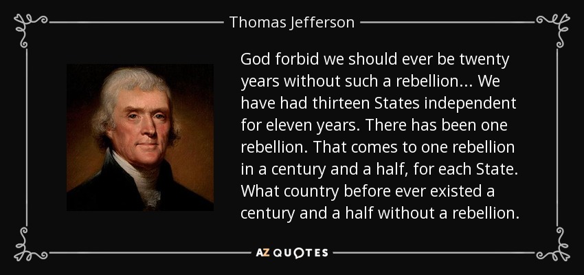 God forbid we should ever be twenty years without such a rebellion... We have had thirteen States independent for eleven years. There has been one rebellion. That comes to one rebellion in a century and a half, for each State. What country before ever existed a century and a half without a rebellion. - Thomas Jefferson