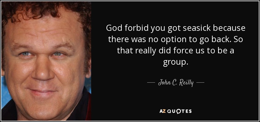 God forbid you got seasick because there was no option to go back. So that really did force us to be a group. - John C. Reilly