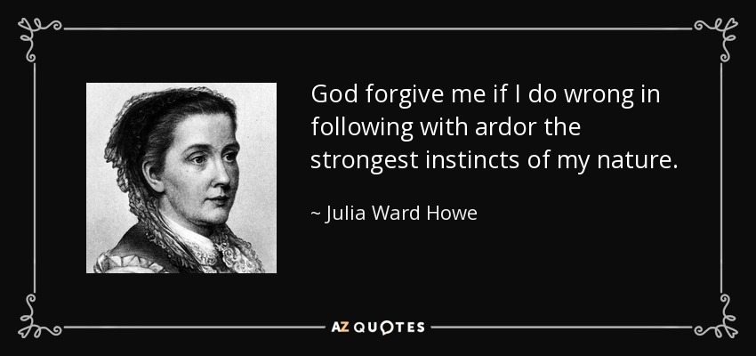 God forgive me if I do wrong in following with ardor the strongest instincts of my nature. - Julia Ward Howe