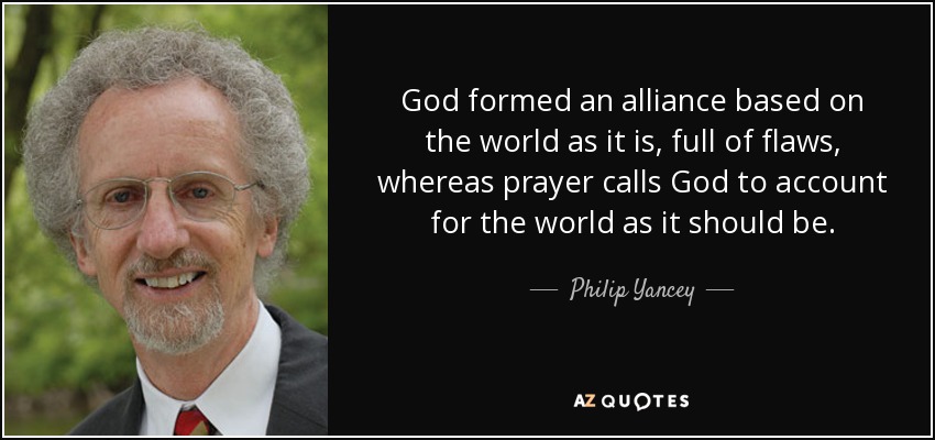 God formed an alliance based on the world as it is, full of flaws, whereas prayer calls God to account for the world as it should be. - Philip Yancey