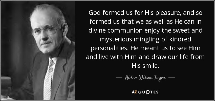 God formed us for His pleasure, and so formed us that we as well as He can in divine communion enjoy the sweet and mysterious mingling of kindred personalities. He meant us to see Him and live with Him and draw our life from His smile. - Aiden Wilson Tozer