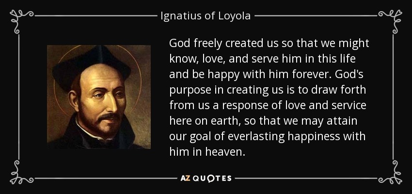 God freely created us so that we might know, love, and serve him in this life and be happy with him forever. God's purpose in creating us is to draw forth from us a response of love and service here on earth, so that we may attain our goal of everlasting happiness with him in heaven. - Ignatius of Loyola