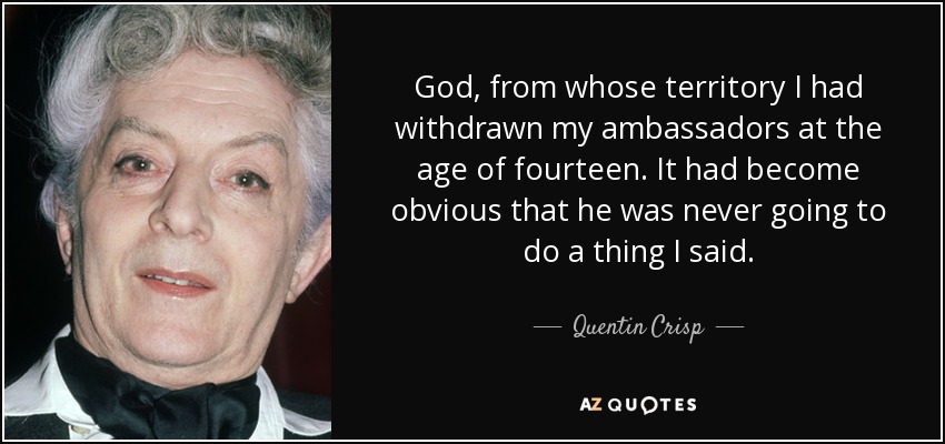 God, from whose territory I had withdrawn my ambassadors at the age of fourteen. It had become obvious that he was never going to do a thing I said. - Quentin Crisp