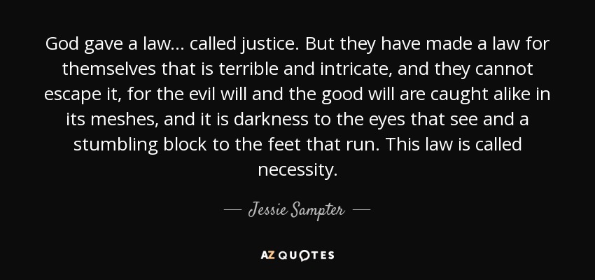God gave a law ... called justice. But they have made a law for themselves that is terrible and intricate, and they cannot escape it, for the evil will and the good will are caught alike in its meshes, and it is darkness to the eyes that see and a stumbling block to the feet that run. This law is called necessity. - Jessie Sampter