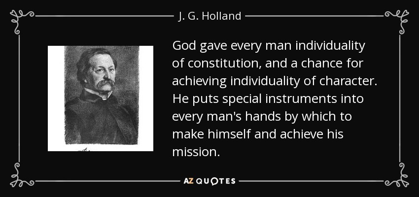 God gave every man individuality of constitution, and a chance for achieving individuality of character. He puts special instruments into every man's hands by which to make himself and achieve his mission. - J. G. Holland