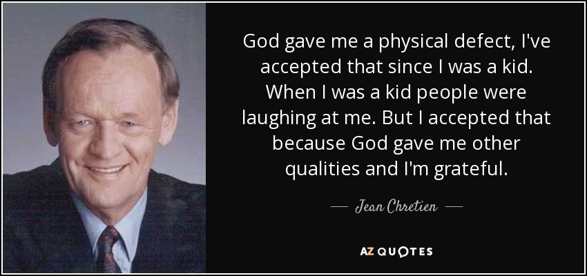 God gave me a physical defect, I've accepted that since I was a kid. When I was a kid people were laughing at me. But I accepted that because God gave me other qualities and I'm grateful. - Jean Chretien