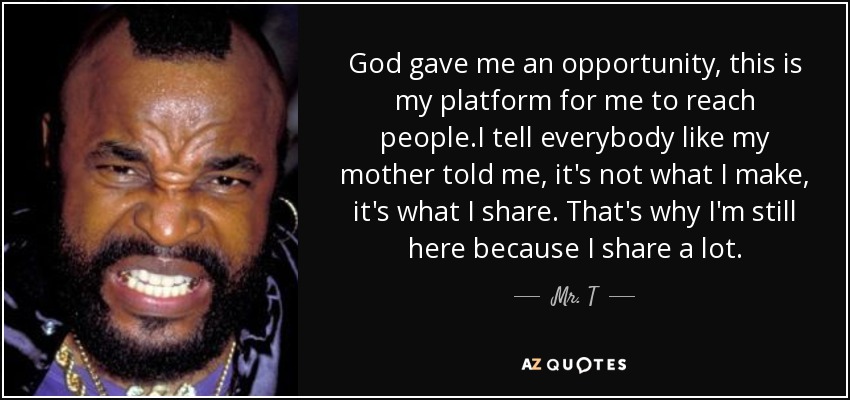 God gave me an opportunity, this is my platform for me to reach people.I tell everybody like my mother told me, it's not what I make, it's what I share. That's why I'm still here because I share a lot. - Mr. T
