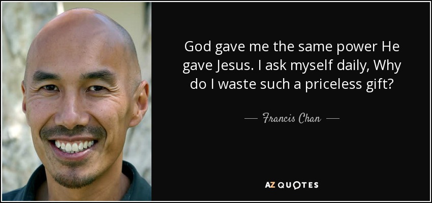 God gave me the same power He gave Jesus. I ask myself daily, Why do I waste such a priceless gift? - Francis Chan