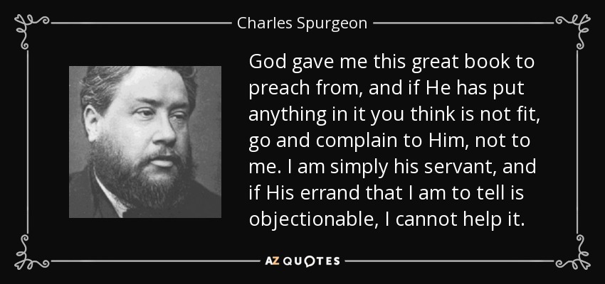 God gave me this great book to preach from, and if He has put anything in it you think is not fit, go and complain to Him, not to me. I am simply his servant, and if His errand that I am to tell is objectionable, I cannot help it. - Charles Spurgeon