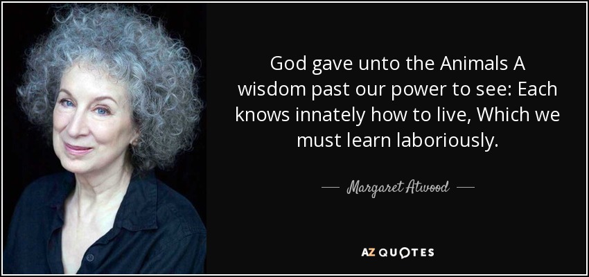 God gave unto the Animals A wisdom past our power to see: Each knows innately how to live, Which we must learn laboriously. - Margaret Atwood