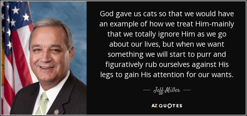 God gave us cats so that we would have an example of how we treat Him-mainly that we totally ignore Him as we go about our lives, but when we want something we will start to purr and figuratively rub ourselves against His legs to gain His attention for our wants. - Jeff Miller