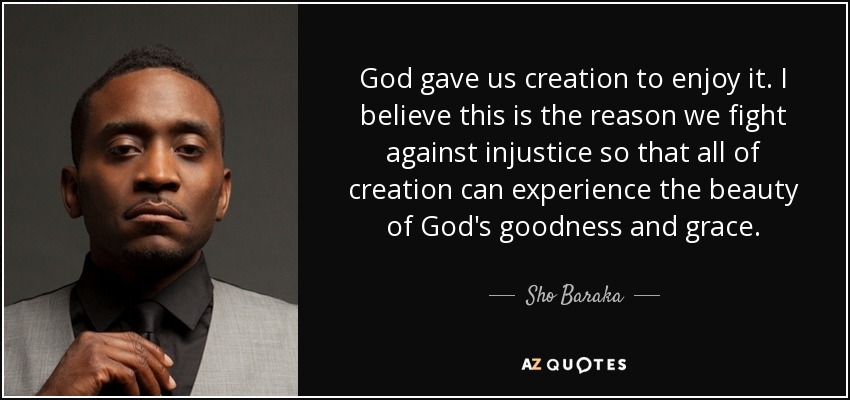 God gave us creation to enjoy it. I believe this is the reason we fight against injustice so that all of creation can experience the beauty of God's goodness and grace. - Sho Baraka