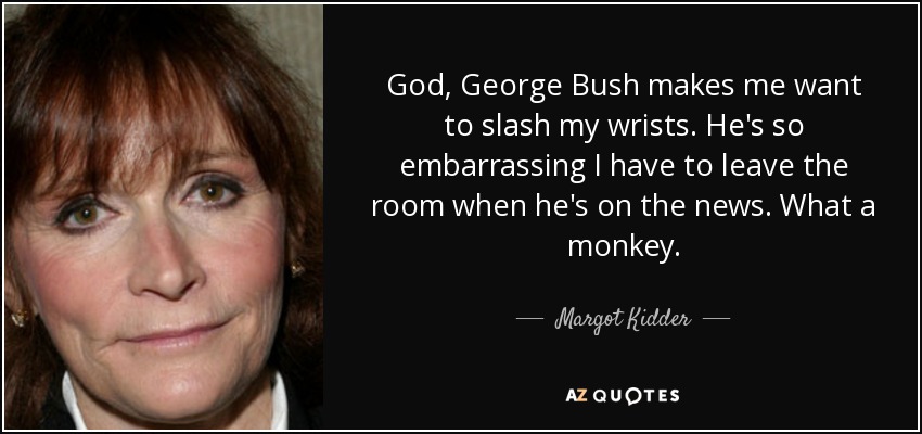 God, George Bush makes me want to slash my wrists. He's so embarrassing I have to leave the room when he's on the news. What a monkey. - Margot Kidder