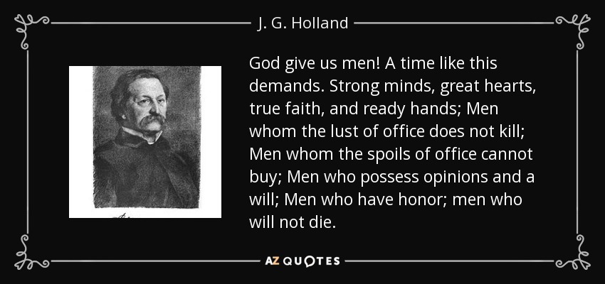 God give us men! A time like this demands. Strong minds, great hearts, true faith, and ready hands; Men whom the lust of office does not kill; Men whom the spoils of office cannot buy; Men who possess opinions and a will; Men who have honor; men who will not die. - J. G. Holland