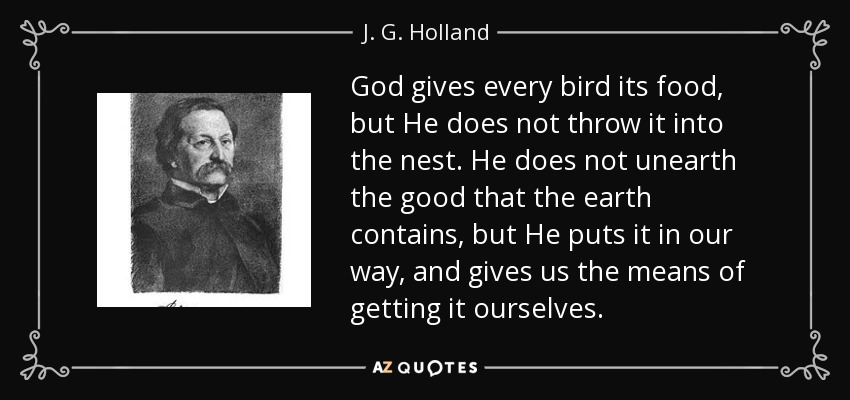 God gives every bird its food, but He does not throw it into the nest. He does not unearth the good that the earth contains, but He puts it in our way, and gives us the means of getting it ourselves. - J. G. Holland