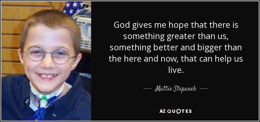 God gives me hope that there is something greater than us, something better and bigger than the here and now, that can help us live. - Mattie Stepanek
