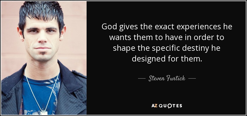 God gives the exact experiences he wants them to have in order to shape the specific destiny he designed for them. - Steven Furtick