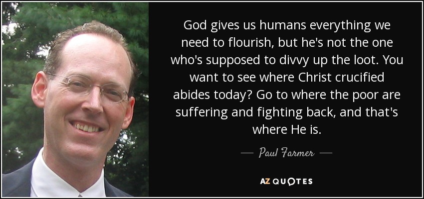 God gives us humans everything we need to flourish, but he's not the one who's supposed to divvy up the loot. You want to see where Christ crucified abides today? Go to where the poor are suffering and fighting back, and that's where He is. - Paul Farmer