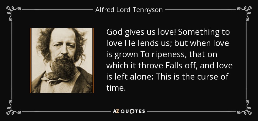 God gives us love! Something to love He lends us; but when love is grown To ripeness, that on which it throve Falls off, and love is left alone: This is the curse of time. - Alfred Lord Tennyson