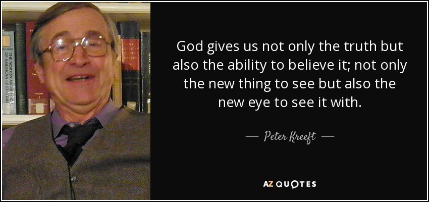 God gives us not only the truth but also the ability to believe it; not only the new thing to see but also the new eye to see it with. - Peter Kreeft