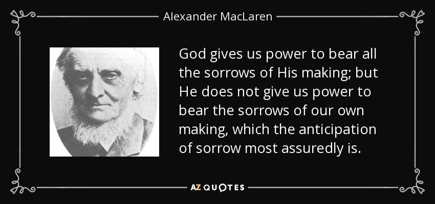 God gives us power to bear all the sorrows of His making; but He does not give us power to bear the sorrows of our own making, which the anticipation of sorrow most assuredly is. - Alexander MacLaren