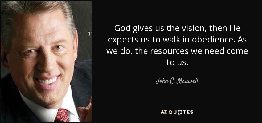 God gives us the vision, then He expects us to walk in obedience. As we do, the resources we need come to us. - John C. Maxwell