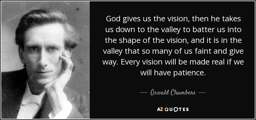 God gives us the vision, then he takes us down to the valley to batter us into the shape of the vision, and it is in the valley that so many of us faint and give way. Every vision will be made real if we will have patience. - Oswald Chambers