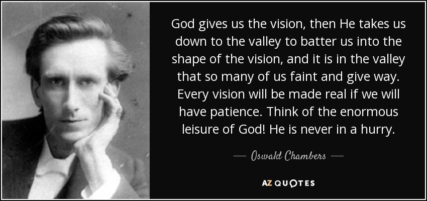 God gives us the vision, then He takes us down to the valley to batter us into the shape of the vision, and it is in the valley that so many of us faint and give way. Every vision will be made real if we will have patience. Think of the enormous leisure of God! He is never in a hurry. - Oswald Chambers